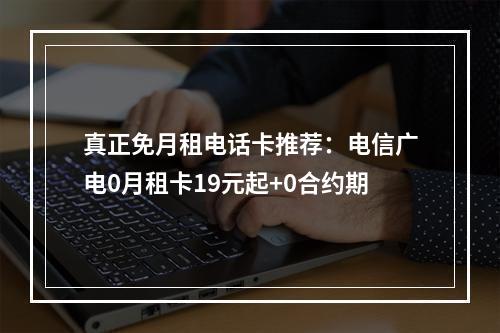 真正免月租电话卡推荐：电信广电0月租卡19元起+0合约期