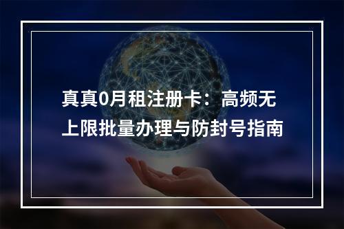 真真0月租注册卡：高频无上限批量办理与防封号指南