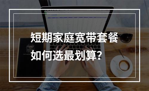 短期家庭宽带套餐如何选最划算？