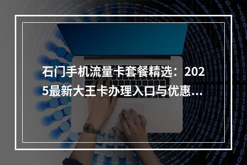 石门手机流量卡套餐精选：2025最新大王卡办理入口与优惠攻略
