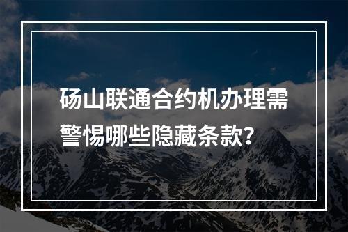 砀山联通合约机办理需警惕哪些隐藏条款？