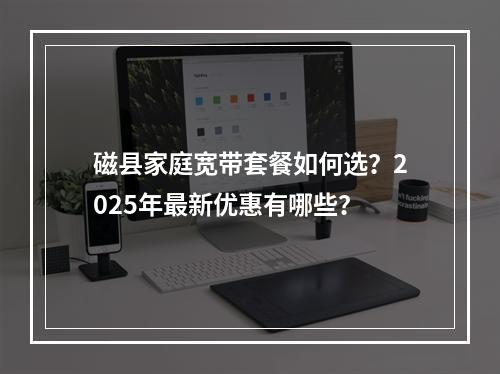 磁县家庭宽带套餐如何选？2025年最新优惠有哪些？