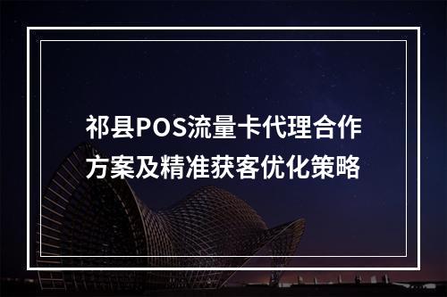 祁县POS流量卡代理合作方案及精准获客优化策略