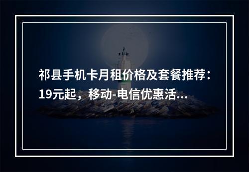祁县手机卡月租价格及套餐推荐：19元起，移动-电信优惠活动一览