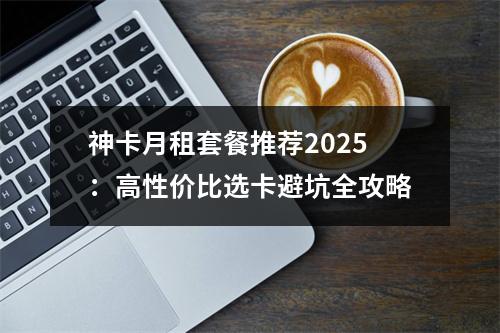 神卡月租套餐推荐2025：高性价比选卡避坑全攻略