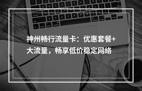 神州畅行流量卡：优惠套餐+大流量，畅享低价稳定网络