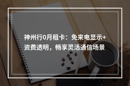 神州行0月租卡：免来电显示+资费透明，畅享灵活通信场景