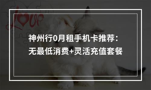 神州行0月租手机卡推荐：无最低消费+灵活充值套餐