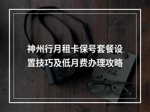 神州行月租卡保号套餐设置技巧及低月费办理攻略