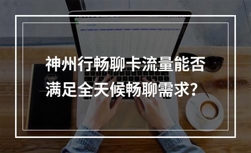 神州行畅聊卡流量能否满足全天候畅聊需求？