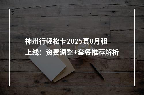 神州行轻松卡2025真0月租上线：资费调整+套餐推荐解析