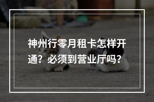 神州行零月租卡怎样开通？必须到营业厅吗？