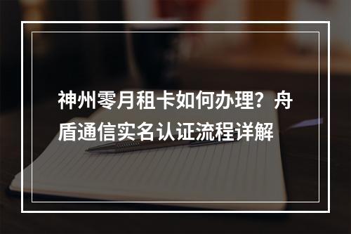 神州零月租卡如何办理？舟盾通信实名认证流程详解
