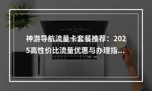 神游导航流量卡套餐推荐：2025高性价比流量优惠与办理指南
