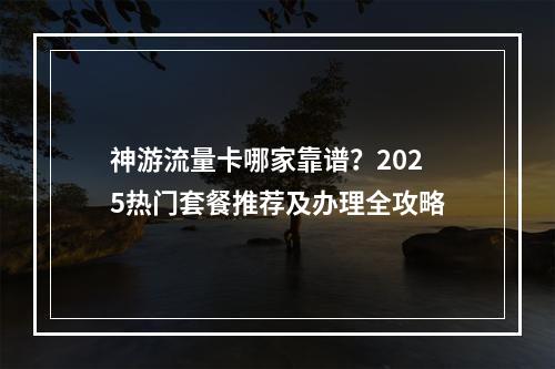 神游流量卡哪家靠谱？2025热门套餐推荐及办理全攻略