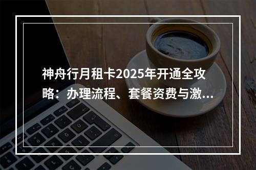 神舟行月租卡2025年开通全攻略：办理流程、套餐资费与激活指南