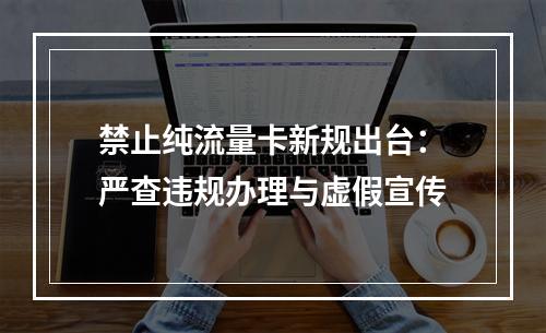 禁止纯流量卡新规出台：严查违规办理与虚假宣传