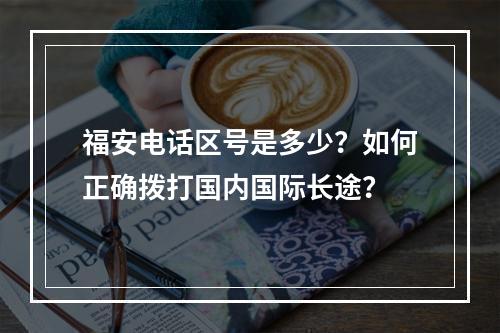 福安电话区号是多少？如何正确拨打国内国际长途？