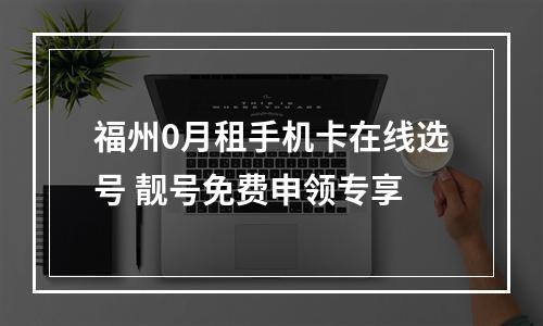 福州0月租手机卡在线选号 靓号免费申领专享