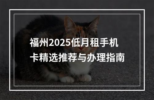 福州2025低月租手机卡精选推荐与办理指南