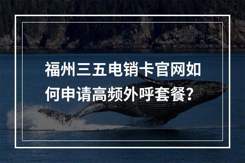 福州三五电销卡官网如何申请高频外呼套餐？