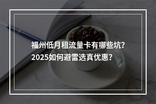 福州低月租流量卡有哪些坑？2025如何避雷选真优惠？