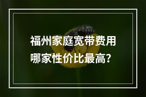 福州家庭宽带费用哪家性价比最高？