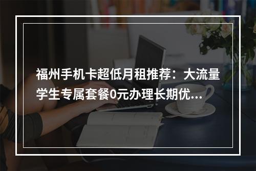 福州手机卡超低月租推荐：大流量学生专属套餐0元办理长期优惠