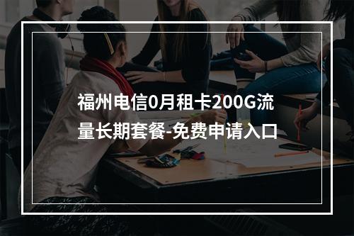 福州电信0月租卡200G流量长期套餐-免费申请入口