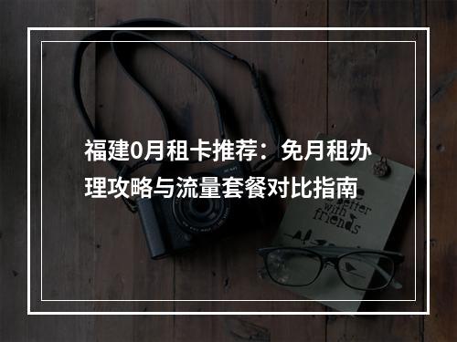 福建0月租卡推荐：免月租办理攻略与流量套餐对比指南