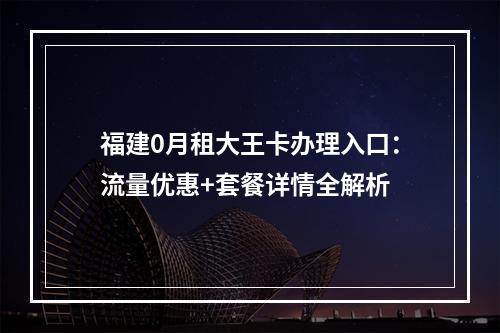福建0月租大王卡办理入口：流量优惠+套餐详情全解析