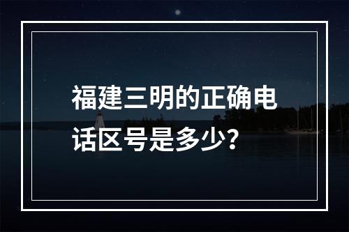 福建三明的正确电话区号是多少？