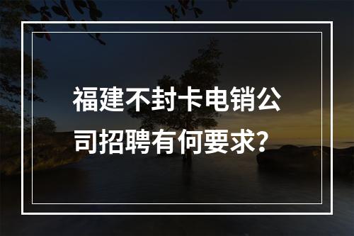 福建不封卡电销公司招聘有何要求？