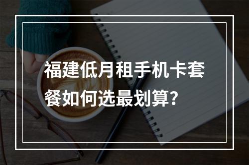 福建低月租手机卡套餐如何选最划算？