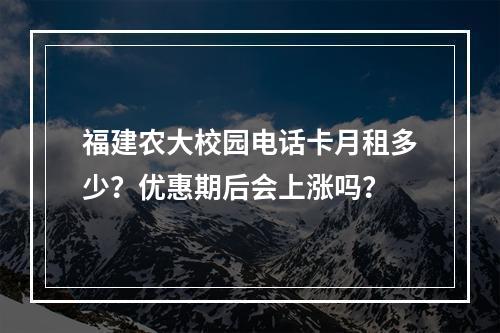 福建农大校园电话卡月租多少？优惠期后会上涨吗？