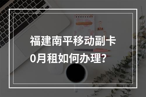 福建南平移动副卡0月租如何办理？