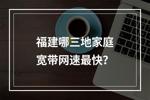 福建哪三地家庭宽带网速最快？