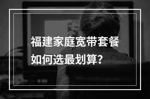 福建家庭宽带套餐如何选最划算？