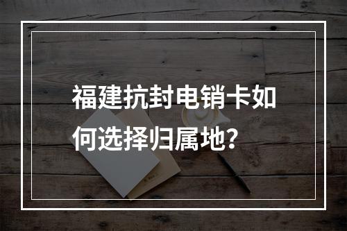 福建抗封电销卡如何选择归属地？