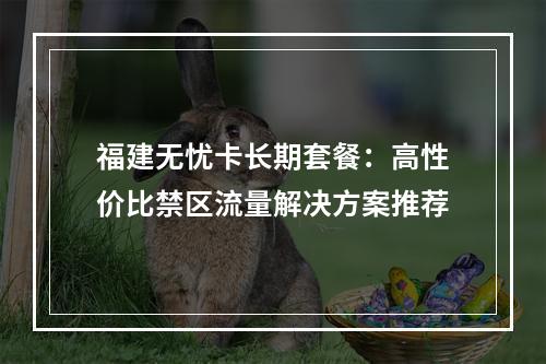福建无忧卡长期套餐：高性价比禁区流量解决方案推荐