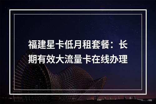 福建星卡低月租套餐：长期有效大流量卡在线办理