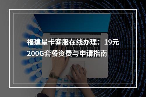 福建星卡客服在线办理：19元200G套餐资费与申请指南