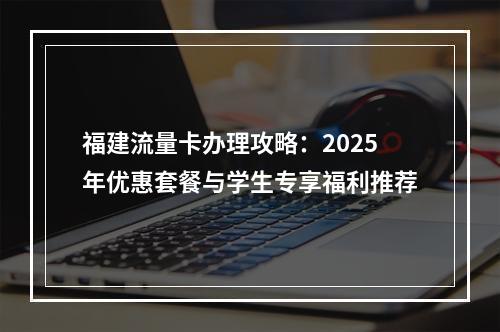 福建流量卡办理攻略：2025年优惠套餐与学生专享福利推荐