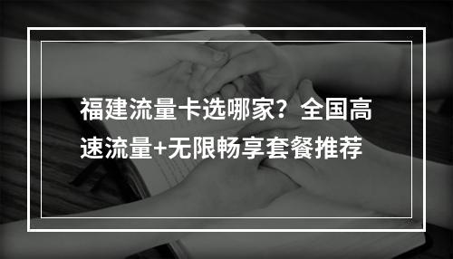 福建流量卡选哪家？全国高速流量+无限畅享套餐推荐