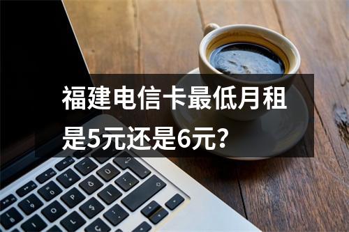 福建电信卡最低月租是5元还是6元？