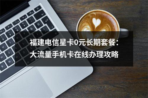 福建电信星卡0元长期套餐：大流量手机卡在线办理攻略