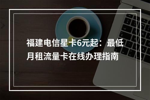 福建电信星卡6元起：最低月租流量卡在线办理指南