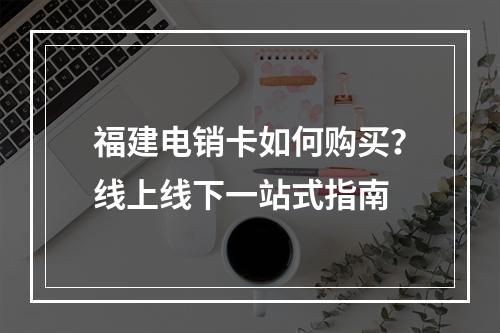 福建电销卡如何购买？线上线下一站式指南