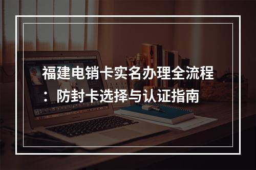 福建电销卡实名办理全流程：防封卡选择与认证指南