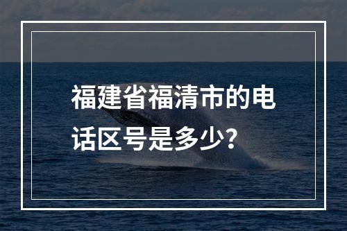 福建省福清市的电话区号是多少？